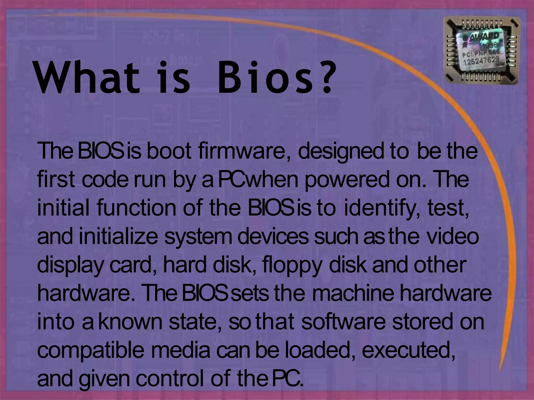 What is Bios?
TheBIOSis boot firmware, designed to be the
first code run by aPCwhen powered on. The
initial function of the BIOSis to identify, test,
and initialize system devices suchasthe video
display card, hard disk, floppy disk and other
hardware. TheBIOSsets the machine hardware
into aknown state, sothat software stored on
compatible media canbe loaded, executed,
and given control of thePC.
 