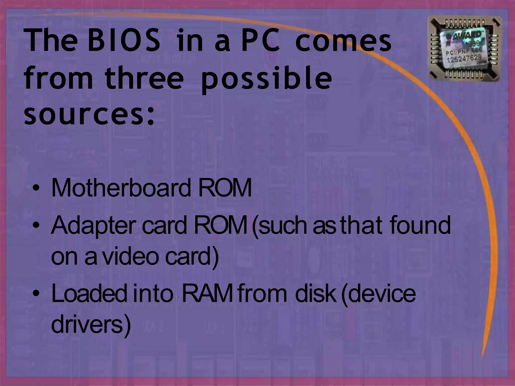 The BIOS in a PC comes
from three possible
sources:
• Motherboard ROM
• Adapter card ROM(such asthat found
on avideo card)
• Loaded into RAMfrom disk(device
drivers)
 