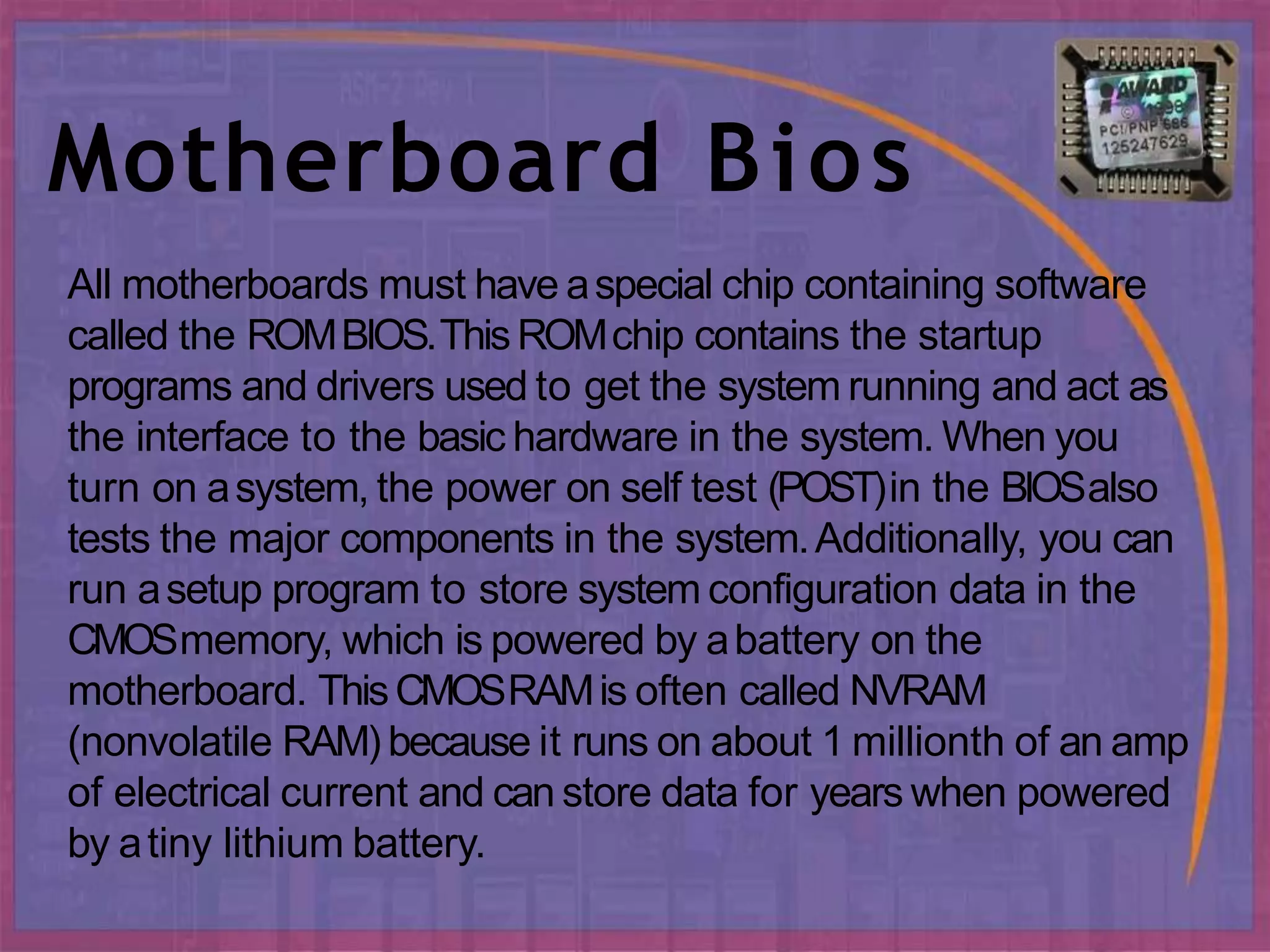 Motherboard Bios
All motherboards must have aspecial chip containing software
called the ROMBIOS.ThisROMchip contains the startup
programs and drivers used to get the system running and act as
the interface to the basic hardware in the system. When you
turn on asystem, the power on self test (POST)in the BIOSalso
tests the major components in the system.Additionally, you can
run asetup program to store system configuration data in the
CMOSmemory, which is powered by abattery on the
motherboard. ThisCMOSRAMis often called NVRAM
(nonvolatile RAM) because it runs on about 1 millionth of an amp
of electrical current and can store data for years when powered
by atiny lithium battery.
 