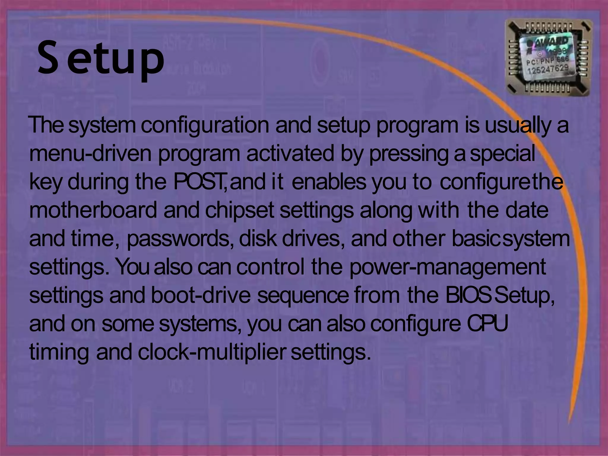Setup
Thesystem configuration and setup program is usually a
menu-driven program activated by pressing aspecial
key during the POST
,and it enables you to configurethe
motherboard and chipset settings along with the date
and time, passwords,disk drives, and other basicsystem
settings. Youalso can control the power-management
settings and boot-drive sequence from the BIOSSetup,
and on some systems, you can also configure CPU
timing and clock-multiplier settings.
 
