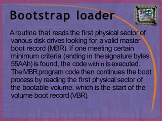 Bootstrap loader
Aroutine that reads the first physical sector of
various disk drives looking for avalid master
boot record (MBR). If one meeting certain
minimum criteria (ending in thesignature bytes
55AAh) is found, the code within isexecuted.
TheMBRprogram code then continues the boot
process by reading the first physical sector of
the bootable volume, which is the start of the
volume boot record(VBR).
 