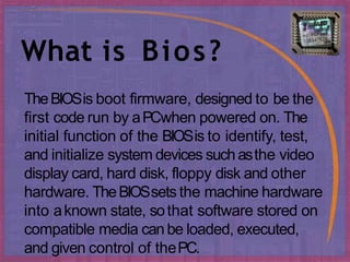 What is Bios?
TheBIOSis boot firmware, designed to be the
first code run by aPCwhen powered on. The
initial function of the BIOSis to identify, test,
and initialize system devices suchasthe video
display card, hard disk, floppy disk and other
hardware. TheBIOSsets the machine hardware
into aknown state, sothat software stored on
compatible media canbe loaded, executed,
and given control of thePC.
 