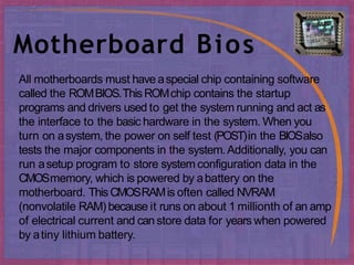 Motherboard Bios
All motherboards must have aspecial chip containing software
called the ROMBIOS.ThisROMchip contains the startup
programs and drivers used to get the system running and act as
the interface to the basic hardware in the system. When you
turn on asystem, the power on self test (POST)in the BIOSalso
tests the major components in the system.Additionally, you can
run asetup program to store system configuration data in the
CMOSmemory, which is powered by abattery on the
motherboard. ThisCMOSRAMis often called NVRAM
(nonvolatile RAM) because it runs on about 1 millionth of an amp
of electrical current and can store data for years when powered
by atiny lithium battery.
 