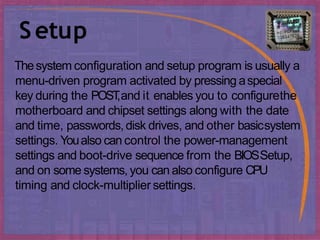 Setup
Thesystem configuration and setup program is usually a
menu-driven program activated by pressing aspecial
key during the POST
,and it enables you to configurethe
motherboard and chipset settings along with the date
and time, passwords,disk drives, and other basicsystem
settings. Youalso can control the power-management
settings and boot-drive sequence from the BIOSSetup,
and on some systems, you can also configure CPU
timing and clock-multiplier settings.
 