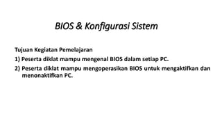 BIOS & Konfigurasi Sistem
Tujuan Kegiatan Pemelajaran
1) Peserta diklat mampu mengenal BIOS dalam setiap PC.
2) Peserta diklat mampu mengoperasikan BIOS untuk mengaktifkan dan
menonaktifkan PC.
 