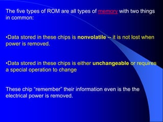 The five types of ROM are all types of memory with two things
in common:
•Data stored in these chips is nonvolatile -- it is not lost when
power is removed.
•Data stored in these chips is either unchangeable or requires
a special operation to change
These chip “remember” their information even is the the
electrical power is removed.
 