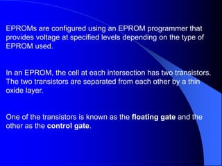 EPROMs are configured using an EPROM programmer that
provides voltage at specified levels depending on the type of
EPROM used.
In an EPROM, the cell at each intersection has two transistors.
The two transistors are separated from each other by a thin
oxide layer.
One of the transistors is known as the floating gate and the
other as the control gate.
 