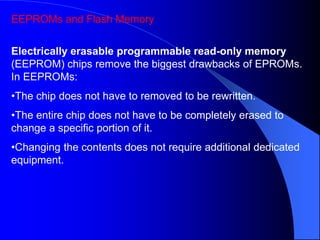 EEPROMs and Flash Memory
Electrically erasable programmable read-only memory
(EEPROM) chips remove the biggest drawbacks of EPROMs.
In EEPROMs:
•The chip does not have to removed to be rewritten.
•The entire chip does not have to be completely erased to
change a specific portion of it.
•Changing the contents does not require additional dedicated
equipment.
 
