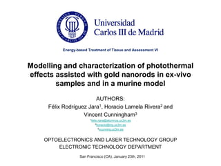 Energy-based Treatment of Tissue and Assessment VI



Modelling and characterization of photothermal
effects assisted with gold nanorods in ex-vivo
        samples and in a murine model
                        AUTHORS:
     Félix Rodríguez Jara1, Horacio Lamela Rivera2 and
                   Vincent Cunningham3
                        1felix.rjara@alumnos.uc3m.es

                           2horacio@ing.uc3m.es

                             3vcunning.uc3m.es




    OPTOELECTRONICS AND LASER TECHNOLOGY GROUP
        ELECTRONIC TECHNOLOGY DEPARTMENT
                  San Francisco (CA), January 23th, 2011
 