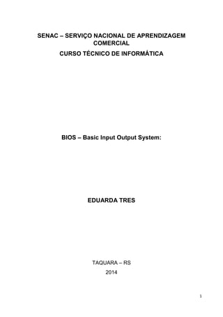 1
SENAC – SERVIÇO NACIONAL DE APRENDIZAGEM
COMERCIAL
CURSO TÉCNICO DE INFORMÁTICA
BIOS – Basic Input Output System:
EDUARDA TRES
TAQUARA – RS
2014
 