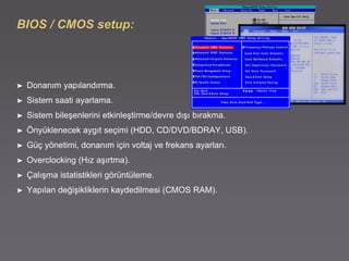 BIOS / CMOS setup:
➤ Donanım yapılandırma.
➤ Sistem saati ayarlama.
➤ Sistem bileşenlerini etkinleştirme/devre dışı bırakma.
➤ Önyüklenecek aygıt seçimi (HDD, CD/DVD/BDRAY, USB).
➤ Güç yönetimi, donanım için voltaj ve frekans ayarları.
➤ Overclocking (Hız aşırtma).
➤ Çalışma istatistikleri görüntüleme.
➤ Yapılan değişikliklerin kaydedilmesi (CMOS RAM).
 