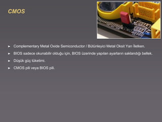 CMOS
➤ Complementary Metal Oxide Semiconductor / Bütünleyici Metal Oksit Yarı İletken.
➤ BIOS sadece okunabilir olduğu için, BIOS üzerinde yapılan ayarların saklandığı bellek.
➤ Düşük güç tüketimi.
➤ CMOS pili veya BIOS pili.
 