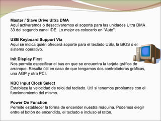 Master / Slave Drive Ultra DMA Aquí activaremos o desactivaremos el soporte para las unidades Ultra DMA 33 del segundo canal IDE. Lo mejor es colocarlo en "Auto". USB Keyboard Support Via Aquí se indica quién ofrecerá soporte para el teclado USB, la BIOS o el sistema operativo. Init Display First Nos permite especificar el bus en que se encuentra la tarjeta gráfica de arranque. Resulta útil en caso de que tengamos dos controladoras gráficas, una AGP y otra PCI. KBC Input Clock Select Establece la velocidad de reloj del teclado. Útil si tenemos problemas con el funcionamiento del mismo. Power On Function Permite establecer la forma de encender nuestra máquina. Podemos elegir entre el botón de encendido, el teclado e incluso el ratón. 
