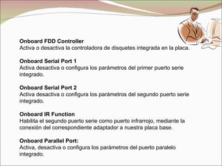 Onboard FDD Controller Activa o desactiva la controladora de disquetes integrada en la placa. Onboard Serial Port 1 Activa desactiva o configura los parámetros del primer puerto serie integrado. Onboard Serial Port 2 Activa desactiva o configura los parámetros del segundo puerto serie integrado. Onboard IR Function Habilita el segundo puerto serie como puerto infrarrojo, mediante la conexión del correspondiente adaptador a nuestra placa base. Onboard Parallel Port: Activa, desactiva o configura los parámetros del puerto paralelo integrado. 