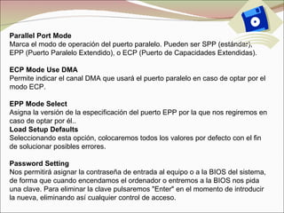 Parallel Port Mode Marca el modo de operación del puerto paralelo. Pueden ser SPP (estándar), EPP (Puerto Paralelo Extendido), o ECP (Puerto de Capacidades Extendidas). ECP Mode Use DMA Permite indicar el canal DMA que usará el puerto paralelo en caso de optar por el modo ECP. EPP Mode Select Asigna la versión de la especificación del puerto EPP por la que nos regiremos en caso de optar por él.. Load Setup Defaults Seleccionando esta opción, colocaremos todos los valores por defecto con el fin de solucionar posibles errores. Password Setting Nos permitirá asignar la contraseña de entrada al equipo o a la BIOS del sistema, de forma que cuando encendamos el ordenador o entremos a la BIOS nos pida una clave. Para eliminar la clave pulsaremos "Enter" en el momento de introducir la nueva, eliminando así cualquier control de acceso. 