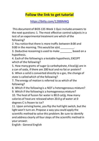 Follow the link to get tutorial 
https://bitly.com/12BBM4Q 
This document of BIOS 135 Week 1 Quiz includes answers to 
the next questions: 1. The most effective control subjects in a 
test of an experimental treatment are which of the 
following? 
2. You notice that there is more traffic between 8:00 and 
9:00 in the morning. This would be a(n) _________. 
3. Deductive reasoning is used to make ________ based on a 
hypothesis. 
4. Each of the following is a testable hypothesis, EXCEPT 
which of the following? 
5. How many grams of sugar (a carbohydrate, 4 kcal/g) are in 
a can of soda, if there are 200 kcal and no fat or protein? 
6. When a solid is converted directly to a gas, the change of 
state is called which of the following? 
7. The energy of motion is referred to as which of the 
following? 
8. Which if the following is a NOT a heterogeneous mixture? 
9. Which if the following is a homogeneous mixture? 
10. The heat of fusion for water is 80.0 cal/g. How many 
calories of heat are released when 20.0 g of water at 0 
degrees C is frozen to ice? 
11. Upon arriving home, you flip the hall light switch, but the 
light won't turn on. Propose a way you could apply the 
scientific method to solve this problem. Be sure to identify 
and address clearly all four steps of the scientific method in 
your answer. 
English - General English 
 