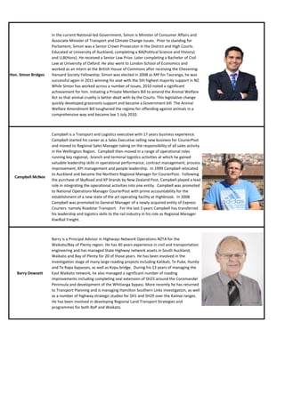 In the current National-led Government, Simon is Minister of Consumer Affairs and
                     Associate Minister of Transport and Climate Change Issues. Prior to standing for
                     Parliament, Simon was a Senior Crown Prosecutor in the District and High Courts.
                     Educated at University of Auckland, completing a BA(Political Science and History)
                     and LLB(Hons). He received a Senior Law Prize. Later completing a Bachelor of Civil
                     Law at University of Oxford. He also went to London School of Economics and
                     worked as an intern at the British House of Commons after receiving the Chevening-
Hon. Simon Bridges   Hansard Society Fellowship. Simon was elected in 2008 as MP for Tauranga, he was
                     successful again in 2011 winning his seat with the 5th highest majority support in NZ.
                     While Simon has worked across a number of issues, 2010 noted a significant
                     achievement for him. Initiating a Private Members Bill to amend the Animal Welfare
                     Act so that animal cruelty is better dealt with by the Courts. This legislative change
                     quickly developed grassroots support and became a Government bill. The Animal
                     Welfare Amendment Bill toughened the regime for offending against animals in a
                     comprehensive way and became law 1 July 2010.



                     Campbell is a Transport and Logistics executive with 17 years business experience. 
                     Campbell started his career as a Sales Executive selling new business for CourierPost
                     and moved to Regional Sales Manager taking on the responsibility of all sales activity
                     in the Wellington Region.  Campbell then moved in a range of operational roles
                     running key regional,  branch and terminal logistics activities at which he gained
                     valuable leadership skills in operational performance, contract management, process
                     improvement, KPI management and people leadership.  In 1999 Campbell relocated
                     to Auckland and became the Northern Regional Manager for CourierPost.  Following
  Campbell McNee
                     the purchase of SkyRoad and XP brands by New Zealand Post, Campbell played a lead
                     role in integrating the operational activities into one entity.  Campbell was promoted
                     to National Operations Manager CourierPost with prime accountability for the
                     establishment of a new state of the art operating facility at Highbrook.  In 2008
                     Campbell was promoted to General Manager of a newly acquired entity of Express
                     Couriers  namely Roadstar Transport.   For the last 2 years Campbell has transferred
                     his leadership and logistics skills to the rail industry in his role as Regional Manager
                     KiwiRail Freight.



                     Barry is a Principal Advisor in Highways Network Operations NZTA for the
                     Waikato/Bay of Plenty region. He has 40 years experience in civil and transportation
                     engineering and has managed State Highway network assets in South Auckland,
                     Waikato and Bay of Plenty for 20 of those years. He has been involved in the
                     investigation stage of many large roading projects including Katikati, Te Puke, Huntly
                     and Te Rapa bypasses, as well as Kopu bridge. During his 13 years of managing the
   Barry Dowsett     East Waikato network, he also managed a significant number of roading
                     improvements including completing seal extension of SH25 around the Coromandel
                     Peninsula and development of the Whitianga bypass. More recently he has returned
                     to Transport Planning and is managing Hamilton Southern Links investigation, as well
                     as a number of highway strategic studies for SH1 and SH29 over the Kaimai ranges.
                     He has been involved in developing Regional Land Transport Strategies and
                     programmes for both BoP and Waikato.
 