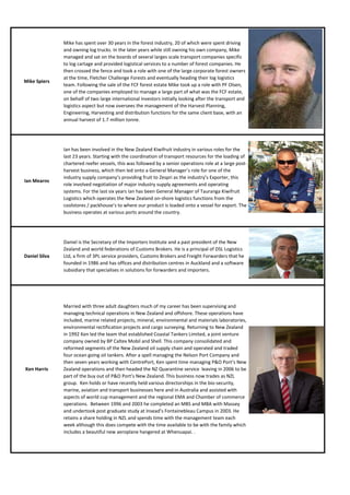 Mike has spent over 30 years in the forest industry, 20 of which were spent driving
               and owning log trucks. In the later years while still owning his own company, Mike
               managed and sat on the boards of several larges scale transport companies specific
               to log cartage and provided logistical services to a number of forest companies. He
               then crossed the fence and took a role with one of the large corporate forest owners
               at the time, Fletcher Challenge Forests and eventually heading their log logistics
Mike Spiers
               team. Following the sale of the FCF forest estate Mike took up a role with PF Olsen,
               one of the companies employed to manage a large part of what was the FCF estate,
               on behalf of two large international investors initially looking after the transport and
               logistics aspect but now oversees the management of the Harvest Planning,
               Engineering, Harvesting and distribution functions for the same client base, with an
               annual harvest of 1.7 million tonne.




               Ian has been involved in the New Zealand Kiwifruit industry in various roles for the
               last 23 years. Starting with the coordination of transport resources for the loading of
               chartered reefer vessels, this was followed by a senior operations role at a large post-
               harvest business, which then led onto a General Manager’s role for one of the
               industry supply company’s providing fruit to Zespri as the industry’s Exporter, this
Ian Mearns
               role involved negotiation of major industry supply agreements and operating
               systems. For the last six years Ian has been General Manager of Tauranga Kiwifruit
               Logistics which operates the New Zealand on-shore logistics functions from the
               coolstores / packhouse’s to where our product is loaded onto a vessel for export. The
               business operates at various ports around the country.




               Daniel is the Secretary of the Importers Institute and a past president of the New
               Zealand and world federations of Customs Brokers. He is a principal of DSL Logistics
Daniel Silva   Ltd, a firm of 3PL service providers, Customs Brokers and Freight Forwarders that he
               founded in 1986 and has offices and distribution centres in Auckland and a software
               subsidiary that specialises in solutions for forwarders and importers.




               Married with three adult daughters much of my career has been supervising and
               managing technical operations in New Zealand and offshore. These operations have
               included, marine related projects, mineral, environmental and materials laboratories,
               environmental rectification projects and cargo surveying. Returning to New Zealand
               in 1992 Ken led the team that established Coastal Tankers Limited, a joint venture
               company owned by BP Caltex Mobil and Shell. This company consolidated and
               reformed segments of the New Zealand oil supply chain and operated and traded
               four ocean going oil tankers. After a spell managing the Nelson Port Company and
               then seven years working with CentrePort, Ken spent time managing P&O Port’s New
Ken Harris     Zealand operations and then headed the NZ Quarantine service leaving in 2006 to be
               part of the buy out of P&O Port’s New Zealand. This business now trades as NZL
               group. Ken holds or have recently held various directorships in the bio-security,
               marine, aviation and transport businesses here and in Australia and assisted with
               aspects of world cup management and the regional EMA and Chamber of commerce
               operations. Between 1996 and 2003 he completed an MBS and MBA with Massey
               and undertook post graduate study at Insead’s Fontainebleau Campus in 2003. He
               retains a share holding in NZL and spends time with the management team each
               week although this does compete with the time available to be with the family which
               includes a beautiful new aeroplane hangered at Whenuapai. .
 