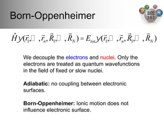 Born-Oppenheimer!
ˆ    !     ! !        !             !     ! !        !
H ! (r1,…, rn , R1,…, RN ) = Etot! (r1,…, rn , R1,…, RN )

    We decouple the electrons and nuclei. Only the
    electrons are treated as quantum wavefunctions
    in the ﬁeld of ﬁxed or slow nuclei.!
    !
    Adiabatic: no coupling between electronic
    surfaces.!
    "
    Born-Oppenheimer: Ionic motion does not
    inﬂuence electronic surface.!
 