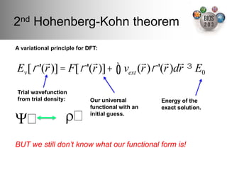 2nd Hohenberg-Kohn theorem!
A variational principle for DFT:"

         !             !             !      ! !
Ev [ ! '(r )] = F[ ! '(r )]+ ! vext (r )! '(r )dr " E0

Trial wavefunction
from trial density:"         Our universal        Energy of the
                             functional with an   exact solution."

Ψ 	

              ρ 	

     initial guess."




BUT we still donʼt know what our functional form is!!
 