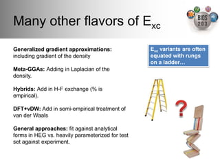 Many other ﬂavors of Exc!
Generalized gradient approximations:              Exc variants are often
including gradient of the density!                equated with rungs
!                                                 on a ladder…"
Meta-GGAs: Adding in Laplacian of the
density.!
!
Hybrids: Add in H-F exchange (% is
empirical).!
!
DFT+vDW: Add in semi-empirical treatment of
van der Waals!
!
General approaches: ﬁt against analytical
forms in HEG vs. heavily parameterized for test
set against experiment. !
 