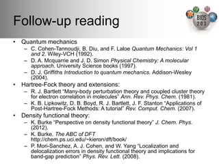 Follow-up reading!
•  Quantum mechanics!
    –  C. Cohen-Tannoudji, B. Diu, and F. Laloe Quantum Mechanics: Vol 1
       and 2. Wiley-VCH (1992).!
    –  D. A. Mcquarrie and J. D. Simon Physical Chemistry: A molecular
       approach. University Science books (1997).!
    –  D. J. Grifﬁths Introduction to quantum mechanics. Addison-Wesley
       (2004). !
•  Hartree-Fock theory and extensions:!
    –  R. J. Bartlett “Many-body perturbation theory and coupled cluster theory
       for electron correlation in molecules” Ann. Rev. Phys. Chem. (1981).!
    –  K. B. Lipkowitz, D. B. Boyd, R. J. Bartlett, J. F. Stanton “Applications of
       Post-Hartree-Fock Methods: A tutorial” Rev. Comput. Chem. (2007).!
•  Density functional theory:!
    –  K. Burke “Perspective on density functional theory” J. Chem. Phys.
       (2012).!
    –  K. Burke. The ABC of DFT 
       http://chem.ps.uci.edu/~kieron/dft/book/!
    –  P. Mori-Sanchez, A. J. Cohen, and W. Yang “Localization and
       delocalization errors in density functional theory and implications for
       band-gap prediction” Phys. Rev. Lett. (2008).!
 