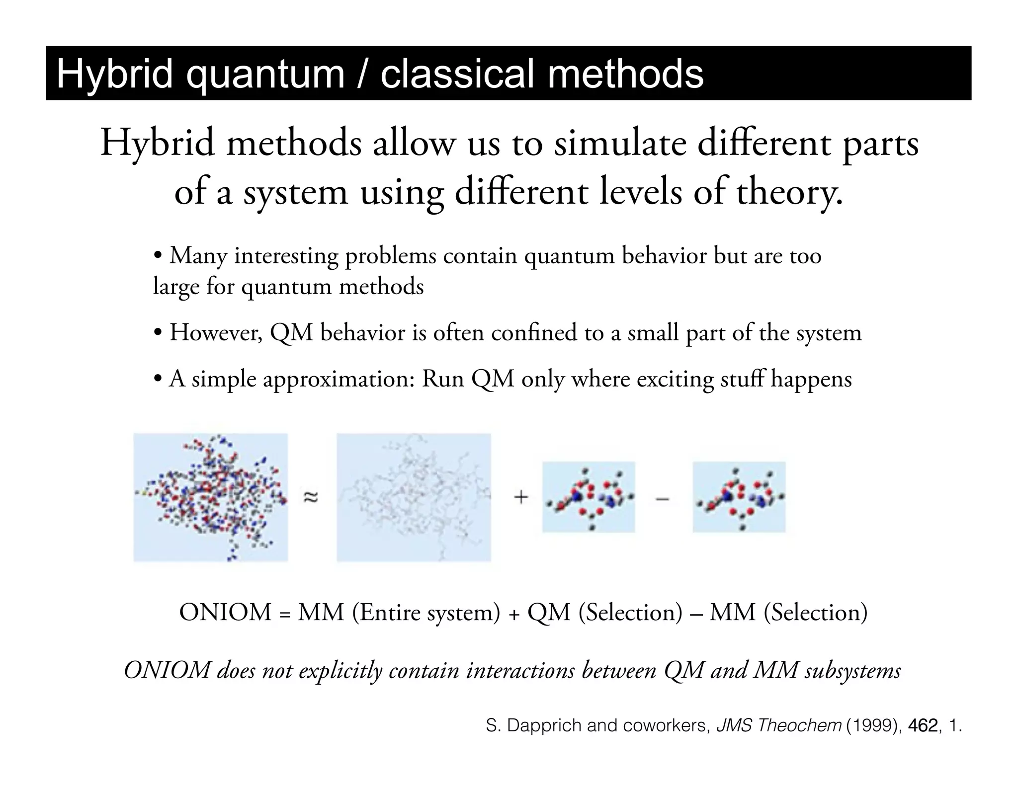 Hybrid quantum / classical methods
  Hybrid methods allow us to simulate diﬀerent parts
     of a system using diﬀerent levels of theory.
     •  Many interesting problems contain quantum behavior but are too
     large for quantum methods
     •  However, QM behavior is often confined to a small part of the system
     •  A simple approximation: Run QM only where exciting stuﬀ happens




        ONIOM = MM (Entire system) + QM (Selection) – MM (Selection)

   ONIOM does not explicitly contain interactions between QM and MM subsystems

                                      S. Dapprich and coworkers, JMS Theochem (1999), 462, 1.
 