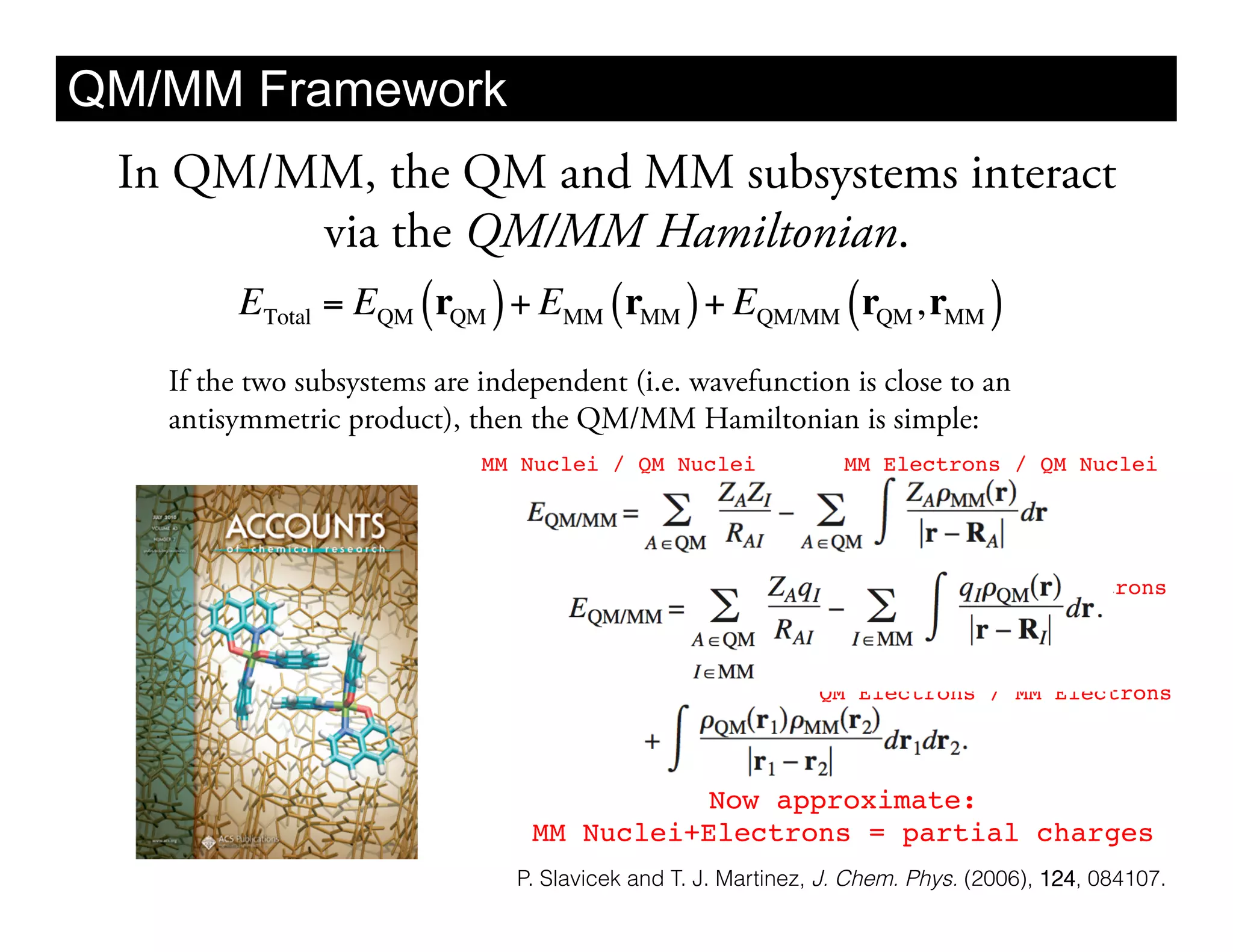QM/MM Framework
 In QM/MM, the QM and MM subsystems interact
             via the QM/MM Hamiltonian.
      ETotal = EQM ( rQM ) + EMM ( rMM ) + EQM/MM ( rQM , rMM )
    If the two subsystems are independent (i.e. wavefunction is close to an
    antisymmetric product), then the QM/MM Hamiltonian is simple:
                              MM Nuclei / QM Nuclei!              MM Electrons / QM Nuclei!




                                                                   MM Nuclei / QM Electrons!



                                                                QM Electrons / MM Electrons!




                                            Now approximate: 
                                  MM Nuclei+Electrons = partial charges !
                                 P. Slavicek and T. J. Martinez, J. Chem. Phys. (2006), 124, 084107.
 