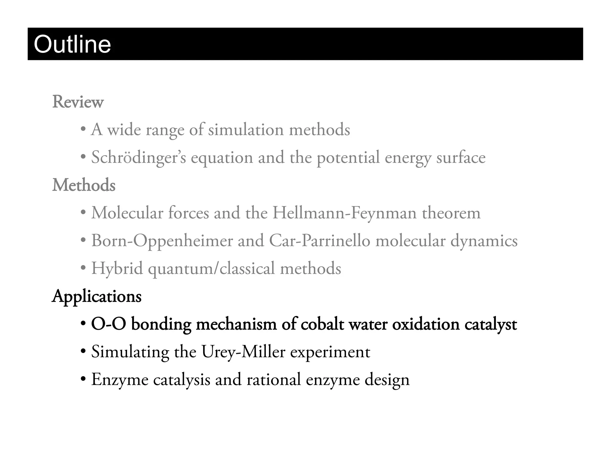 Outline

 Review
    •  A wide range of simulation methods
    •  Schrödinger’s equation and the potential energy surface
 Methods
    •  Molecular forces and the Hellmann-Feynman theorem
    •  Born-Oppenheimer and Car-Parrinello molecular dynamics
    •  Hybrid quantum/classical methods
 Applications
    •  O-O bonding mechanism of cobalt water oxidation catalyst
    •  Simulating the Urey-Miller experiment
    •  Enzyme catalysis and rational enzyme design
 