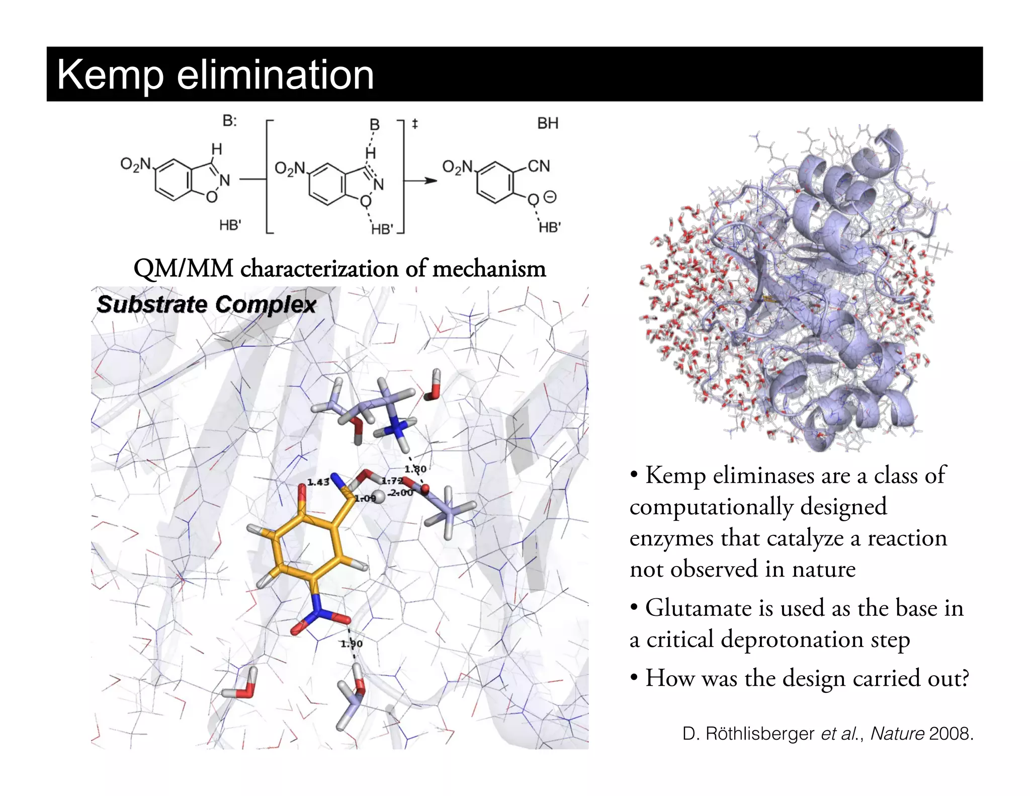 Kemp elimination



   QM/MM characterization of mechanism




                                         •  Kemp eliminases are a class of
                                         computationally designed
                                         enzymes that catalyze a reaction
                                         not observed in nature
                                         •  Glutamate is used as the base in
                                         a critical deprotonation step
                                         •  How was the design carried out?

                                              D. Röthlisberger et al., Nature 2008.
 