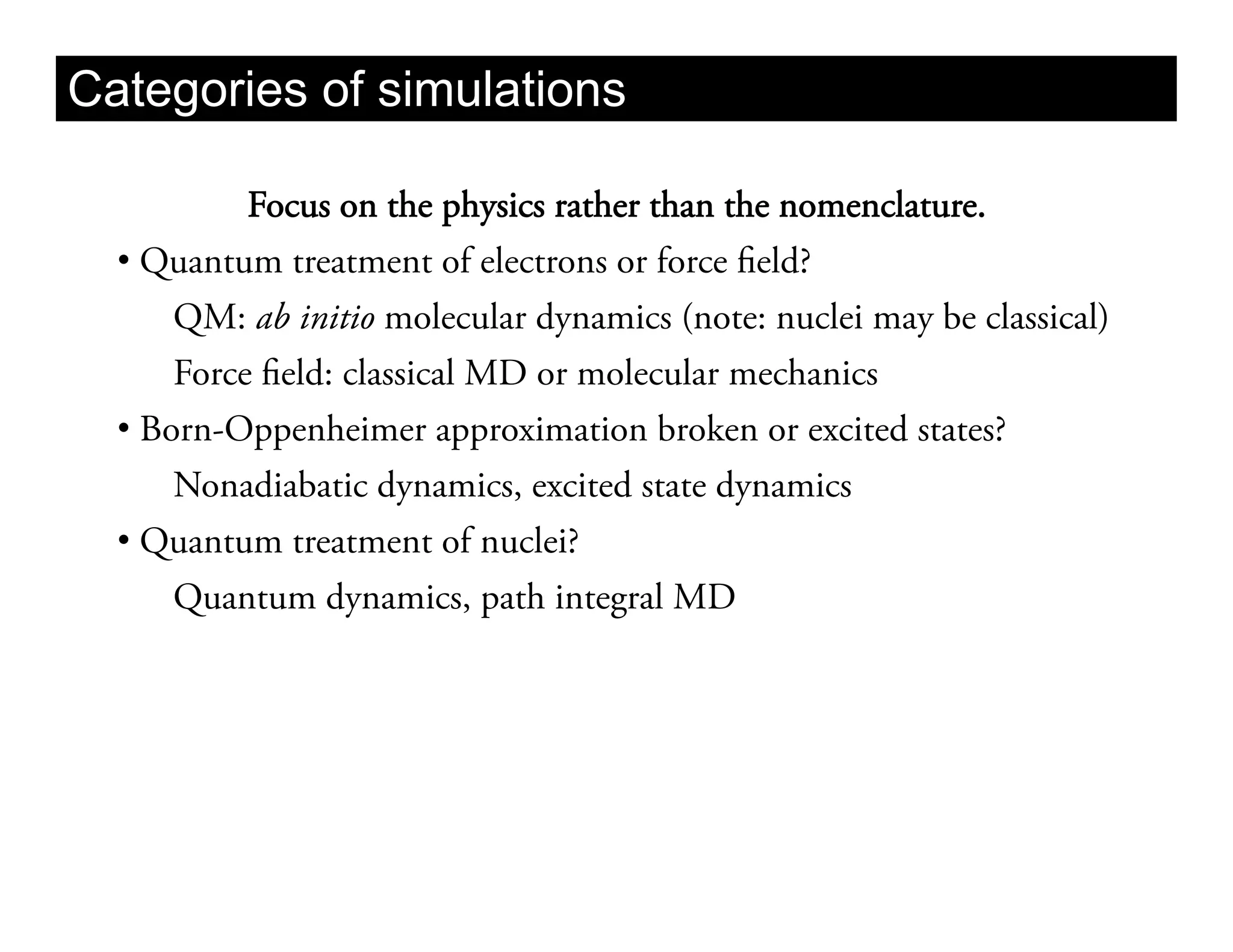 Categories of simulations

            Focus on the physics rather than the nomenclature.
  •  Quantum treatment of electrons or force field?
       QM: ab initio molecular dynamics (note: nuclei may be classical)
       Force field: classical MD or molecular mechanics
  •  Born-Oppenheimer approximation broken or excited states?
       Nonadiabatic dynamics, excited state dynamics
  •  Quantum treatment of nuclei?
       Quantum dynamics, path integral MD
 