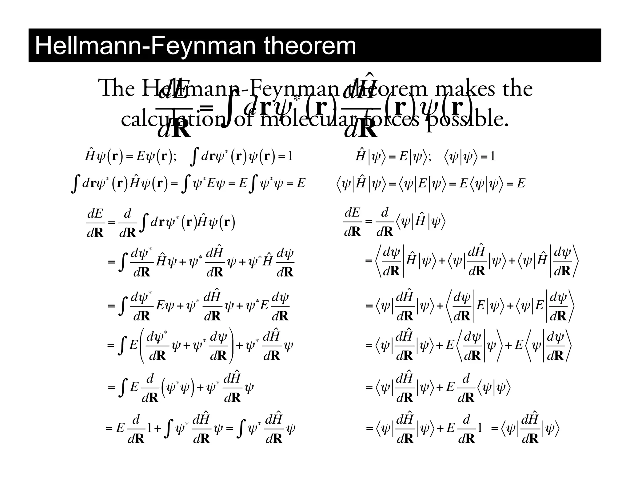 Hellmann-Feynman theorem
     e Hellmann-Feynman dH
          dE           !
                               ˆ
                             theorem makes the
          dR                 dR
                                 "
      calculation of molecular forces! ( r )
               = dr! ( r)        (r) possible.
   ˆ
   H ! ( r) = E! ( r);           "
                             ! dr! (r)! (r) = 1     ˆ
                                                    H ! =E ! ;   ! ! =1

  ! dr!   "       ˆ          "            "
              (r) H! (r) = ! ! E! = E ! ! ! = E      ˆ
                                                   ! H ! = ! E ! =E ! ! =E

    dE   d              ˆ                          dE   d    ˆ
       =
    dR dR
            " dr! ! (r)H! (r)                         =
                                                   dR dR
                                                           !H!

          d! ! ˆ           ˆ                            d! ˆ       ˆ
                                                                  dH
       ="      H! + !  ! dH         ˆ d!
                             ! + ! !H                 =    H! + !         ˆ d!
                                                                     ! + !H
           dR             dR          dR                dR        dR        dR
              d! !          ! dH
                                 ˆ          d!            dHˆ     d!            d!
          ="        E! + !         ! + ! !E           = !     ! +     E! + ! E
               dR             dR            dR            dR      dR            dR
                " d! !          d! %        ˆ
                                           dH              ˆ
                                                          dH        d!         d!
          = ( E$       ! + !!       ' + !!     !      = !     ! +E     ! +E !
                # dR            dR &       dR             dR        dR         dR
                  d              ! dH
                                      ˆ                    ˆ
                                                          dH        d
          ="E
                 dR
                     (! ! ) + ! dR !
                        !
                                                      = !
                                                          dR
                                                              ! +E
                                                                   dR
                                                                       !!

               d           dH ˆ            dHˆ            dHˆ       d        ˆ
                                                                            dH
          =E      1+ " ! !      ! = " !!       !      = !     ! +E    1 = !    !
              dR           dR              dR             dR       dR       dR
 