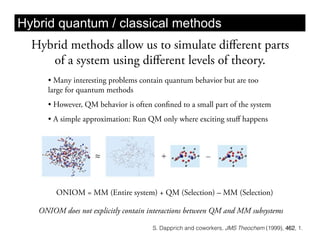 Hybrid quantum / classical methods
  Hybrid methods allow us to simulate diﬀerent parts
     of a system using diﬀerent levels of theory.
     •  Many interesting problems contain quantum behavior but are too
     large for quantum methods
     •  However, QM behavior is often confined to a small part of the system
     •  A simple approximation: Run QM only where exciting stuﬀ happens




        ONIOM = MM (Entire system) + QM (Selection) – MM (Selection)

   ONIOM does not explicitly contain interactions between QM and MM subsystems

                                      S. Dapprich and coworkers, JMS Theochem (1999), 462, 1.
 