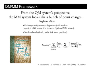 QM/MM Framework
       From the QM system’s perspective,
 the MM system looks like a bunch of point charges.
                            Neglected eﬀects:
          •  Exchange antisymmetry, dispersion (still need an
          empirical vdW interaction between QM and MM atoms)
          • Covalent bonds (leads to the link atom problem)




                          P. Slavicek and T. J. Martinez, J. Chem. Phys. (2006), 124, 084107.
 