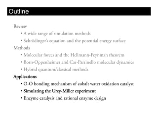 Outline

 Review
    •  A wide range of simulation methods
    •  Schrödinger’s equation and the potential energy surface
 Methods
    •  Molecular forces and the Hellmann-Feynman theorem
    •  Born-Oppenheimer and Car-Parrinello molecular dynamics
    •  Hybrid quantum/classical methods
 Applications
    •  O-O bonding mechanism of cobalt water oxidation catalyst
    •  Simulating the Urey-Miller experiment
    •  Enzyme catalysis and rational enzyme design
 