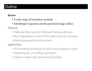 Outline

 Review
    •  A wide range of simulation methods
    •  Schrödinger’s equation and the potential energy surface
 Methods
    •  Molecular forces and the Hellmann-Feynman theorem
    •  Born-Oppenheimer and Car-Parrinello molecular dynamics
    •  Hybrid quantum/classical methods
 Applications
    •  O-O bonding mechanism of cobalt water oxidation catalyst
    •  Simulating the Urey-Miller experiment
    •  Enzyme catalysis and rational enzyme design
 