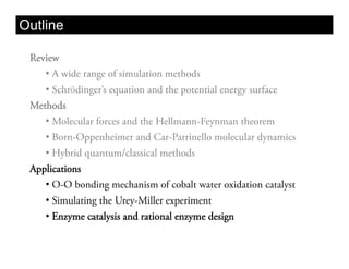 Outline

 Review
    •  A wide range of simulation methods
    •  Schrödinger’s equation and the potential energy surface
 Methods
    •  Molecular forces and the Hellmann-Feynman theorem
    •  Born-Oppenheimer and Car-Parrinello molecular dynamics
    •  Hybrid quantum/classical methods
 Applications
    •  O-O bonding mechanism of cobalt water oxidation catalyst
    •  Simulating the Urey-Miller experiment
    •  Enzyme catalysis and rational enzyme design
 