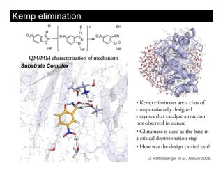 Kemp elimination



   QM/MM characterization of mechanism




                                         •  Kemp eliminases are a class of
                                         computationally designed
                                         enzymes that catalyze a reaction
                                         not observed in nature
                                         •  Glutamate is used as the base in
                                         a critical deprotonation step
                                         •  How was the design carried out?

                                              D. Röthlisberger et al., Nature 2008.
 