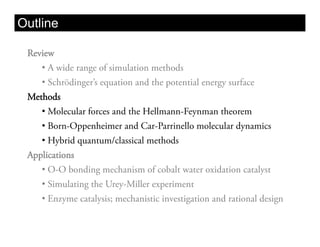 Outline

 Review
    •  A wide range of simulation methods
    •  Schrödinger’s equation and the potential energy surface
 Methods
    •  Molecular forces and the Hellmann-Feynman theorem
    •  Born-Oppenheimer and Car-Parrinello molecular dynamics
    •  Hybrid quantum/classical methods
 Applications
    •  O-O bonding mechanism of cobalt water oxidation catalyst
    •  Simulating the Urey-Miller experiment
    •  Enzyme catalysis; mechanistic investigation and rational design
 