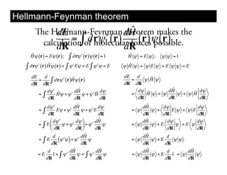 Hellmann-Feynman theorem
     e Hellmann-Feynman dH
          dE           !
                               ˆ
                             theorem makes the
          dR                 dR
                                 "
      calculation of molecular forces! ( r )
               = dr! ( r)        (r) possible.
   ˆ
   H ! ( r) = E! ( r);           "
                             ! dr! (r)! (r) = 1     ˆ
                                                    H ! =E ! ;   ! ! =1

  ! dr!   "       ˆ          "            "
              (r) H! (r) = ! ! E! = E ! ! ! = E      ˆ
                                                   ! H ! = ! E ! =E ! ! =E

    dE   d              ˆ                          dE   d    ˆ
       =
    dR dR
            " dr! ! (r)H! (r)                         =
                                                   dR dR
                                                           !H!

          d! ! ˆ           ˆ                            d! ˆ       ˆ
                                                                  dH
       ="      H! + !  ! dH         ˆ d!
                             ! + ! !H                 =    H! + !         ˆ d!
                                                                     ! + !H
           dR             dR          dR                dR        dR        dR
              d! !          ! dH
                                 ˆ          d!            dHˆ     d!            d!
          ="        E! + !         ! + ! !E           = !     ! +     E! + ! E
               dR             dR            dR            dR      dR            dR
                " d! !          d! %        ˆ
                                           dH              ˆ
                                                          dH        d!         d!
          = ( E$       ! + !!       ' + !!     !      = !     ! +E     ! +E !
                # dR            dR &       dR             dR        dR         dR
                  d              ! dH
                                      ˆ                    ˆ
                                                          dH        d
          ="E
                 dR
                     (! ! ) + ! dR !
                        !
                                                      = !
                                                          dR
                                                              ! +E
                                                                   dR
                                                                       !!

               d           dH ˆ            dHˆ            dHˆ       d        ˆ
                                                                            dH
          =E      1+ " ! !      ! = " !!       !      = !     ! +E    1 = !    !
              dR           dR              dR             dR       dR       dR
 