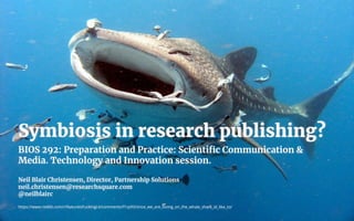 Symbiosis in research publishing?
BIOS 292: Preparation and Practice: Scientiﬁc Communication &
Media. Technology and Innovation session.
Neil Blair Christensen, Director, Partnership Solutions
neil.christensen@researchsquare.com
@neilblairc
https://www.reddit.com/r/NatureIsFuckingLit/comments/f1rp93/since_we_are_loving_on_the_whale_shark_id_like_to/
 