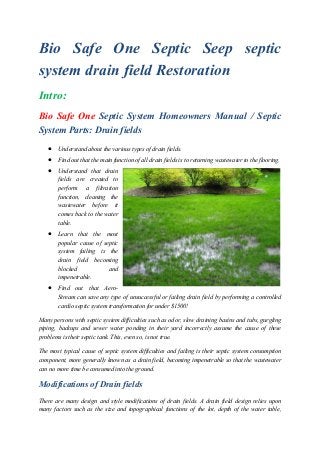 Bio Safe One Septic Seep septic
system drain field Restoration
Intro:
Bio Safe One Septic System Homeowners Manual / Septic
System Parts: Drain fields
 Understand about the various types of drain fields.
 Find out that the main function of all drain fields is to returning wastewater to the flooring.
 Understand that drain
fields are created to
perform a filtration
function, cleaning the
wastewater before it
comes back to the water
table.
 Learn that the most
popular cause of septic
system failing is the
drain field becoming
blocked and
impenetrable.
 Find out that Aero-
Stream can save any type of unsuccessful or failing drain field by performing a controlled
cardio septic system transformation for under $1500!
Many persons with septic system difficulties such as odor, slow draining basins and tubs, gurgling
piping, backups and sewer water ponding in their yard incorrectly assume the cause of these
problems is their septic tank. This, even so, is not true.
The most typical cause of septic system difficulties and failing is their septic system consumption
component, more generally known as a drain field, becoming impenetrable so that the wastewater
can no more time be consumed into the ground.
Modifications of Drain fields
There are many design and style modifications of drain fields. A drain field design relies upon
many factors such as the size and topographical functions of the lot, depth of the water table,
 
