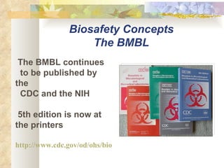 The BMBL continues to be published by the CDC and the NIH 5th edition is now at the printers http://www.cdc.gov/od/ohs/biosfty/bmbl5/bmbl5toc.htm Biosafety Concepts The BMBL 