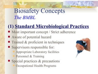 Biosafety Concepts The BMBL (1)  Standard Microbiological Practices Most important concept   / Strict adherence Aware of potential hazard Trained & proficient in techniques Supervisors responsible for:  Appropriate Laboratory facilities Personnel & Training  Special practices & precautions Occupational Health Programs 