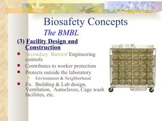 Biosafety Concepts The BMBL (3)  Facility Design and Construction Secondary  Barrier / Engineering controls Contributes to worker protection Protects outside the laboratory Environment & Neighborhood Ex.  Building & Lab design, Ventilation,  Autoclaves, Cage wash facilities, etc. 