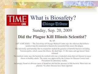 What is Biosafety? Sunday, Sep. 20, 2009 Did the Plague Kill Illinois Scientist? By AP (AP / CHICAGO) — The University of Chicago Medical Center says the infection that killed a scientist may be connected to bacteria he researched that causes the plague.  The university said Saturday that its researcher studied the genetics of harmful bacteria including Yersinia pestis, which causes the illness. He died Sept. 13. His name and age haven't been released The medical center says the bacteria he worked with was a weakened strain that isn't known to cause illness in healthy adults. The strain was approved by the Centers for Disease Control and Prevention for laboratory studies.  An autopsy found no obvious cause of death but did find the presence of the bacteria. More tests are planned. No other illnesses have been reported.  