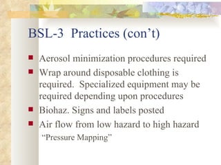 BSL-3  Practices (con’t) Aerosol minimization procedures required Wrap around disposable clothing is required.  Specialized equipment may be required depending upon procedures Biohaz. Signs and labels posted Air flow from low hazard to high hazard “ Pressure Mapping” 