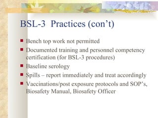 BSL-3  Practices (con’t) Bench top work not permitted Documented training and personnel competency certification (for BSL-3 procedures) Baseline serology Spills – report immediately and treat accordingly Vaccinations/post exposure protocols and SOP’s, Biosafety Manual, Biosafety Officer 
