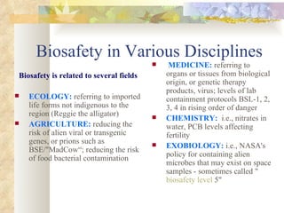 Biosafety in Various Disciplines Biosafety is related to several fields ECOLOGY:   referring to imported life forms not indigenous to the region (Reggie the alligator) AGRICULTURE:  reducing the risk of alien viral or transgenic genes, or prions such as BSE/"MadCow“; reducing the risk of food bacterial contamination MEDICINE:   referring to organs or tissues from biological origin, or genetic therapy products, virus; levels of lab containment protocols BSL-1, 2, 3, 4 in rising order of danger CHEMISTRY:   i.e., nitrates in water, PCB levels affecting fertility EXOBIOLOGY:  i.e., NASA's policy for containing alien microbes that may exist on space samples - sometimes called " biosafety level  5" 