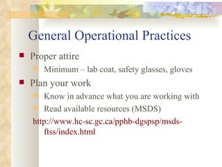 General Operational Practices Proper attire Minimum – lab coat, safety glasses, gloves Plan your work Know in advance what you are working with Read available resources (MSDS) http://www.hc-sc.gc.ca/pphb-dgspsp/msds-ftss/index.html 